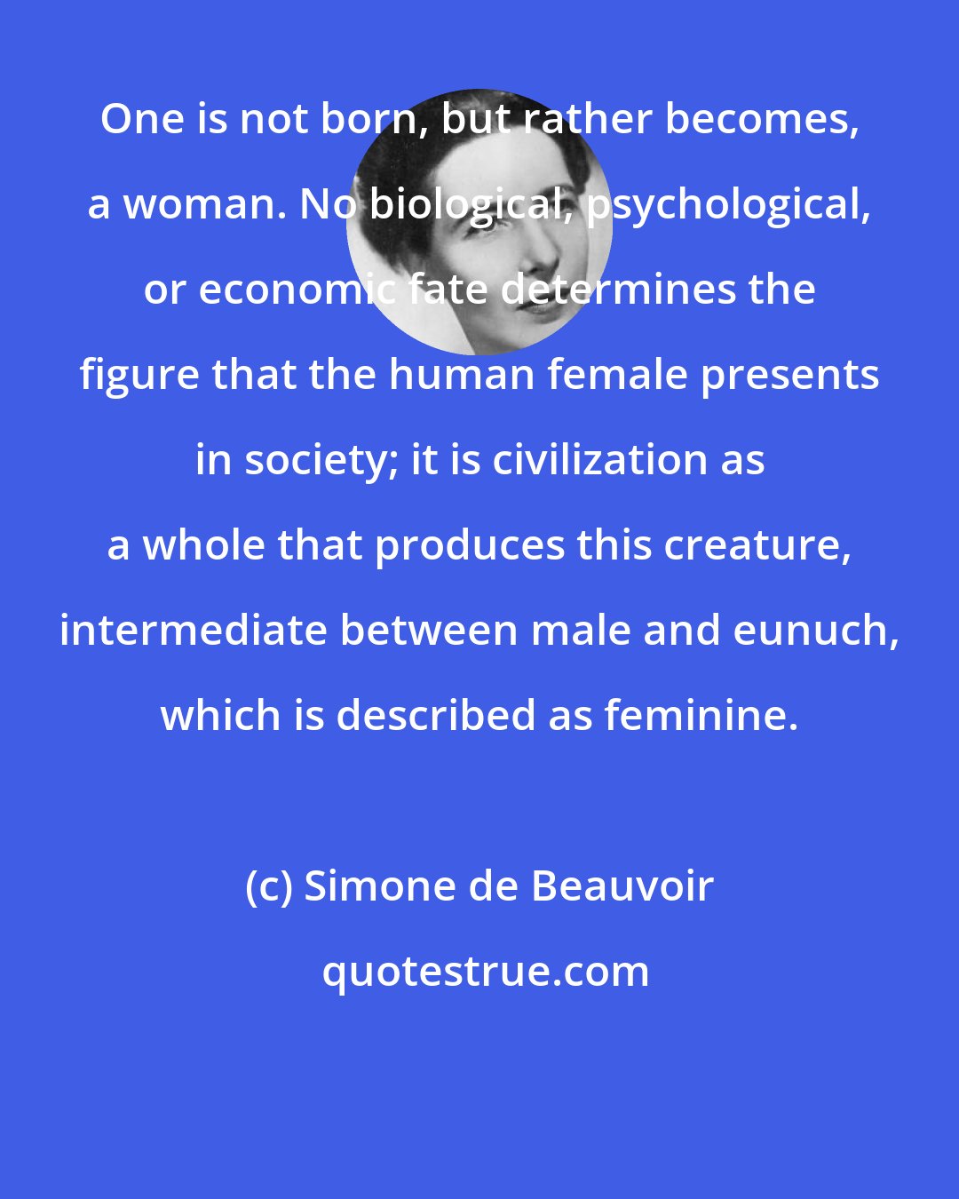 Simone de Beauvoir: One is not born, but rather becomes, a woman. No biological, psychological, or economic fate determines the figure that the human female presents in society; it is civilization as a whole that produces this creature, intermediate between male and eunuch, which is described as feminine.