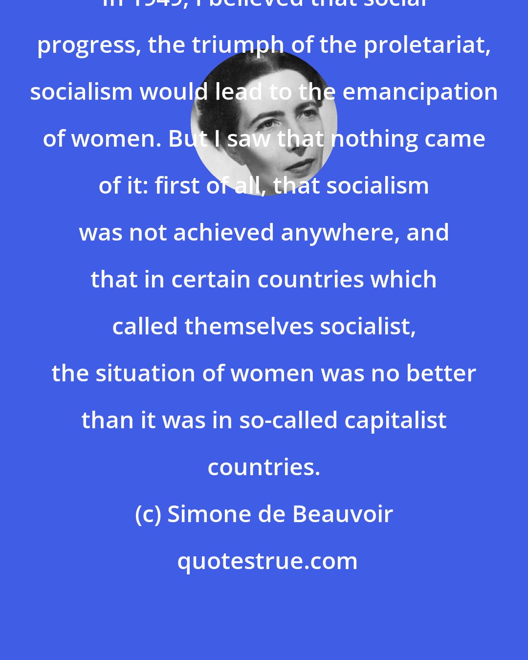 Simone de Beauvoir: In 1949, I believed that social progress, the triumph of the proletariat, socialism would lead to the emancipation of women. But I saw that nothing came of it: first of all, that socialism was not achieved anywhere, and that in certain countries which called themselves socialist, the situation of women was no better than it was in so-called capitalist countries.