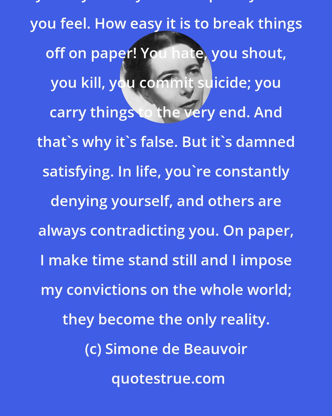 Simone de Beauvoir: In a way, literature is true than life,' he said to himself. 'On paper, you say exactly and completely what you feel. How easy it is to break things off on paper! You hate, you shout, you kill, you commit suicide; you carry things to the very end. And that's why it's false. But it's damned satisfying. In life, you're constantly denying yourself, and others are always contradicting you. On paper, I make time stand still and I impose my convictions on the whole world; they become the only reality.