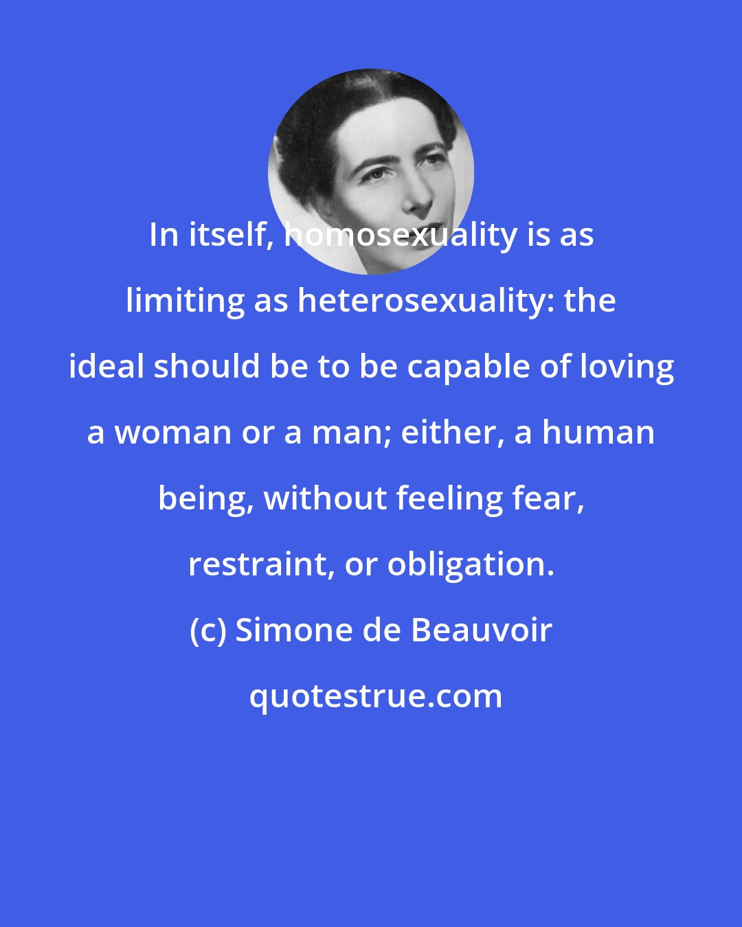 Simone de Beauvoir: In itself, homosexuality is as limiting as heterosexuality: the ideal should be to be capable of loving a woman or a man; either, a human being, without feeling fear, restraint, or obligation.