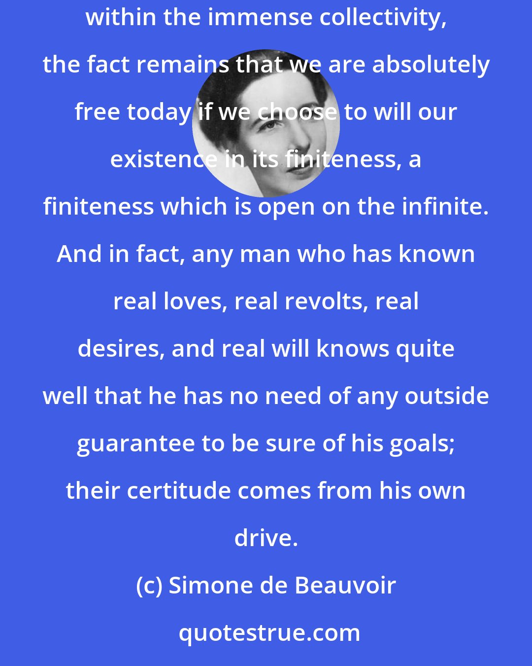 Simone de Beauvoir: Regardless of the staggering dimensions of the world about us, the density of our ignorance, the risks of catastrophes to come, and our individual weakness within the immense collectivity, the fact remains that we are absolutely free today if we choose to will our existence in its finiteness, a finiteness which is open on the infinite. And in fact, any man who has known real loves, real revolts, real desires, and real will knows quite well that he has no need of any outside guarantee to be sure of his goals; their certitude comes from his own drive.