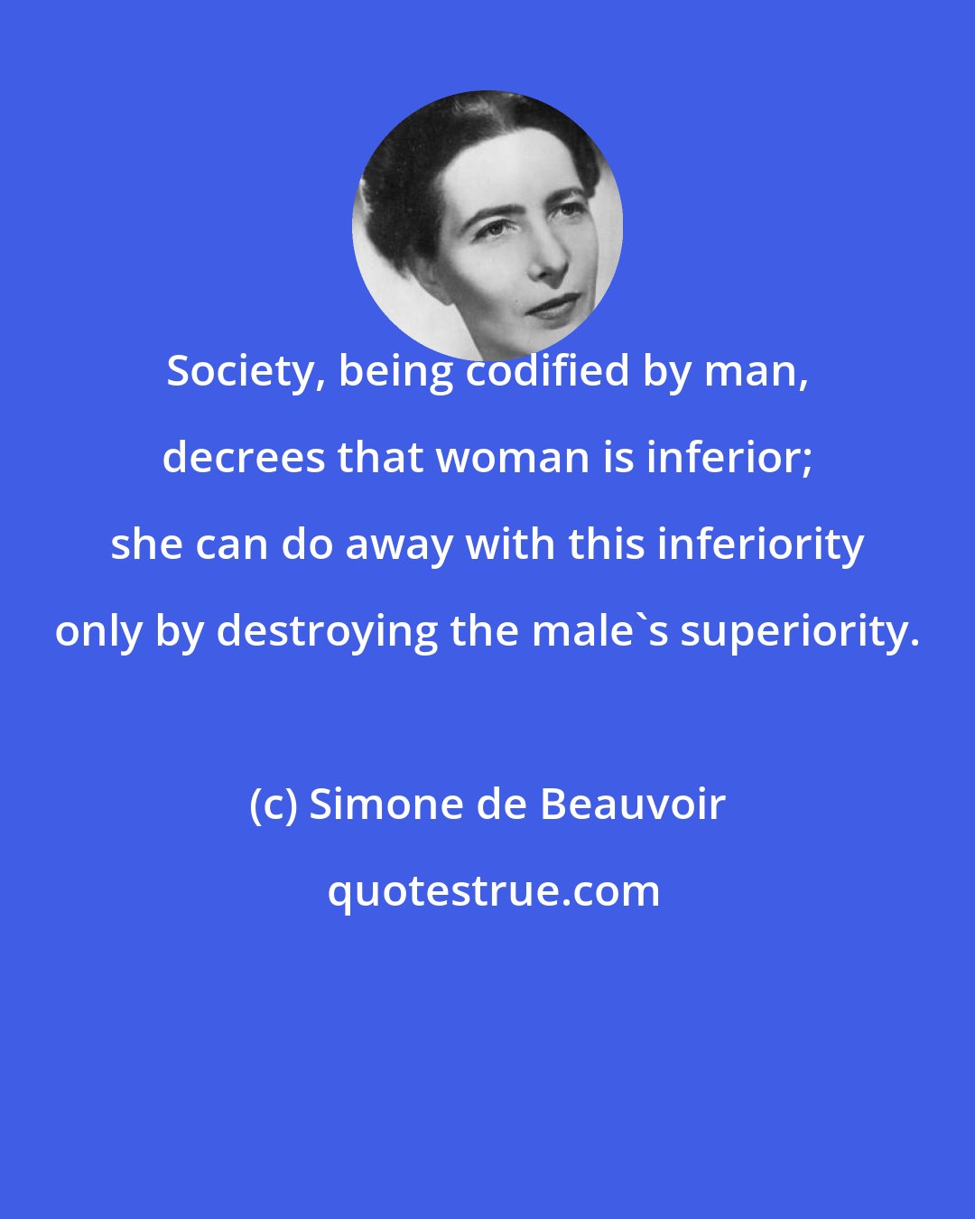 Simone de Beauvoir: Society, being codified by man, decrees that woman is inferior; she can do away with this inferiority only by destroying the male's superiority.