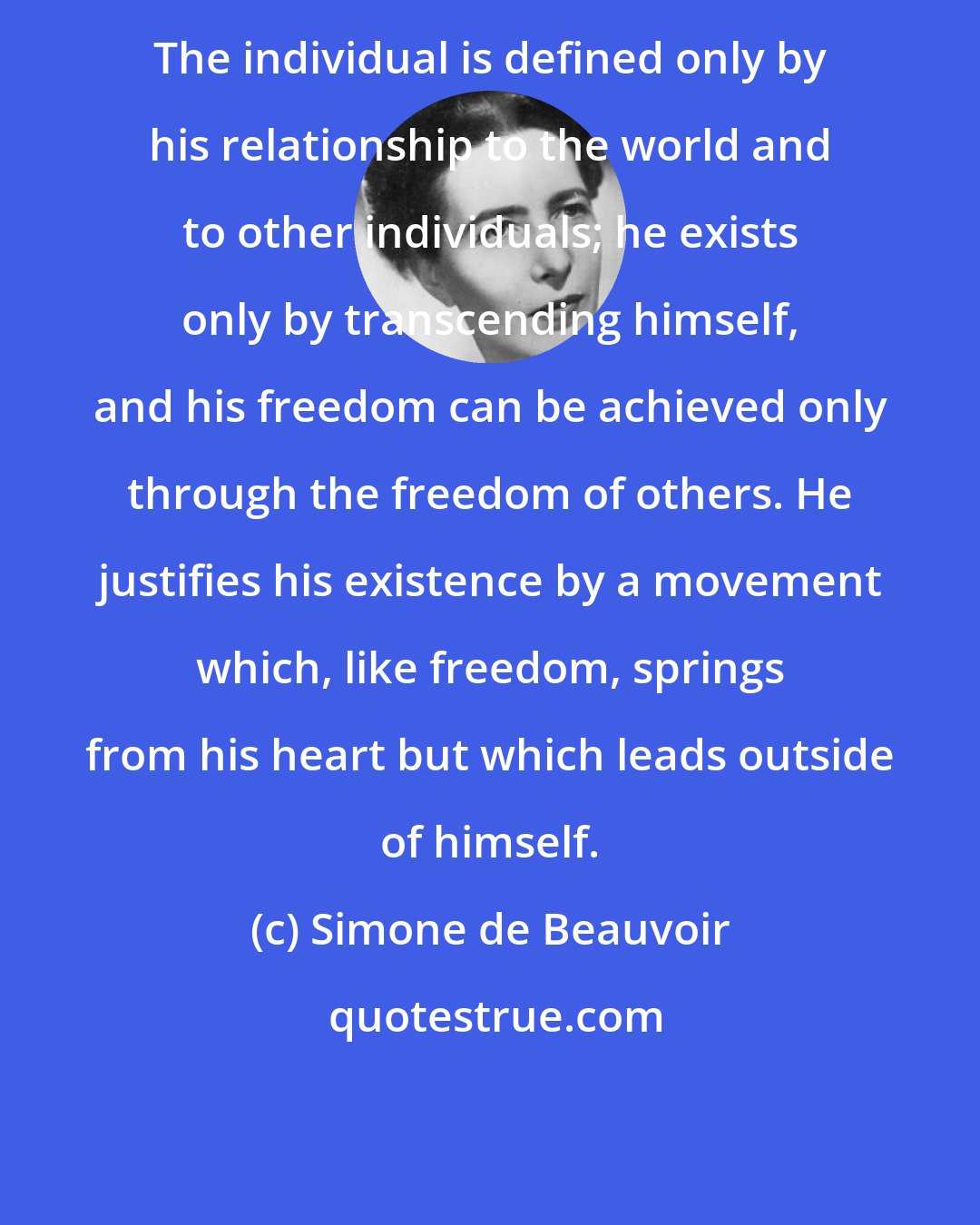 Simone de Beauvoir: The individual is defined only by his relationship to the world and to other individuals; he exists only by transcending himself, and his freedom can be achieved only through the freedom of others. He justifies his existence by a movement which, like freedom, springs from his heart but which leads outside of himself.