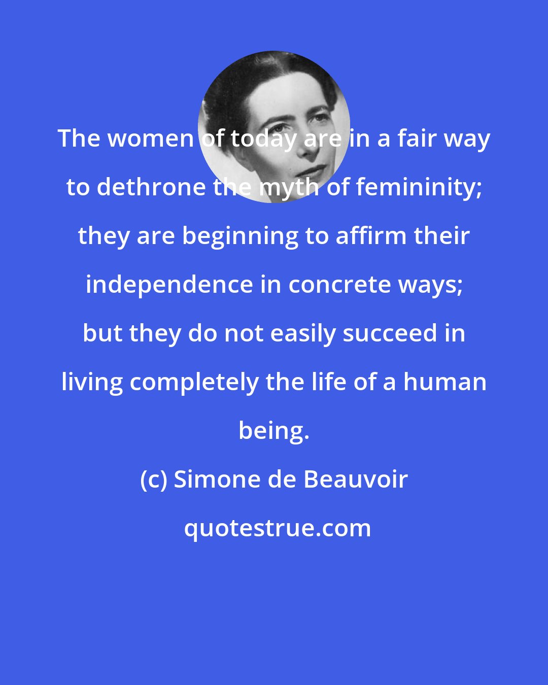 Simone de Beauvoir: The women of today are in a fair way to dethrone the myth of femininity; they are beginning to affirm their independence in concrete ways; but they do not easily succeed in living completely the life of a human being.