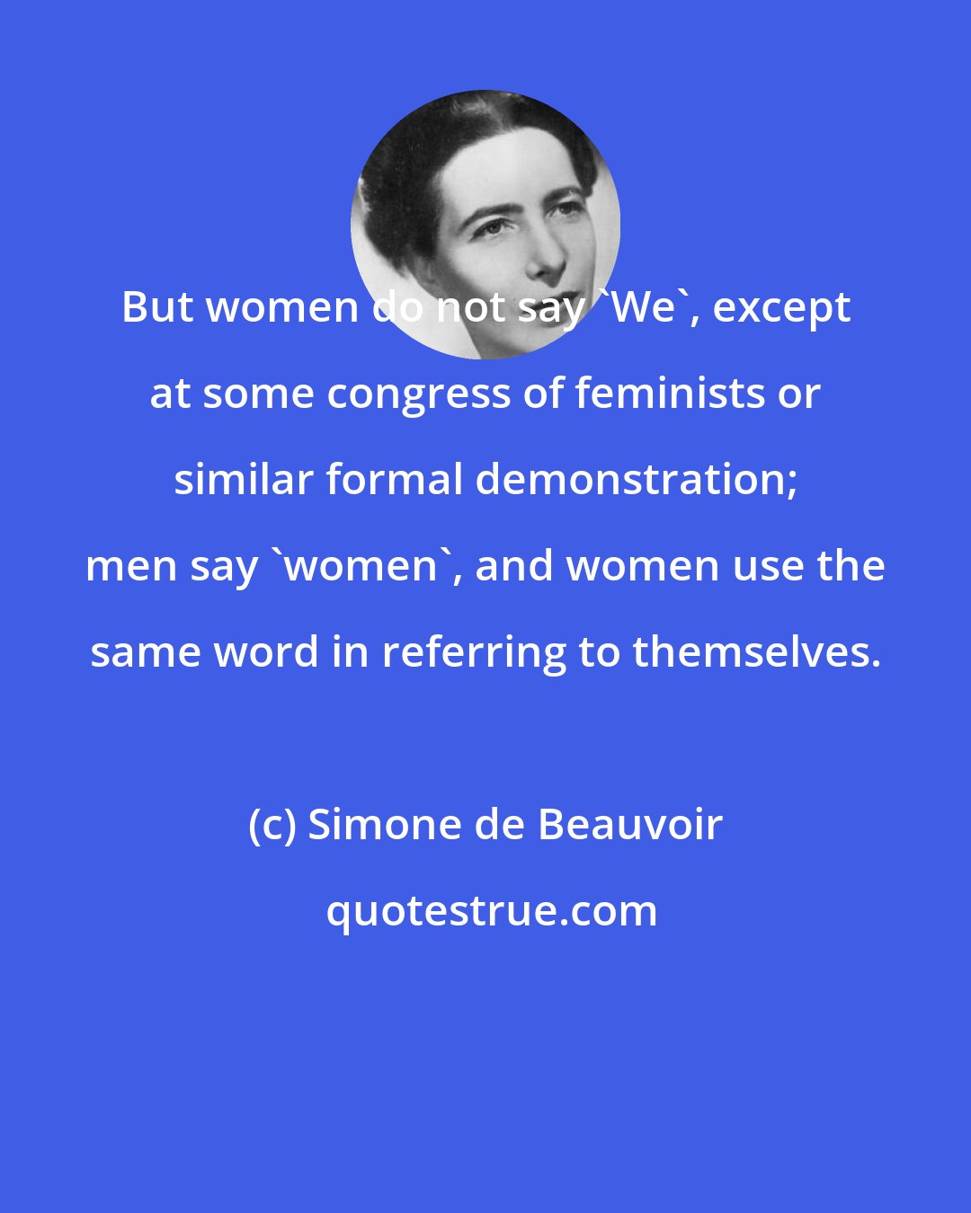 Simone de Beauvoir: But women do not say 'We', except at some congress of feminists or similar formal demonstration; men say 'women', and women use the same word in referring to themselves.