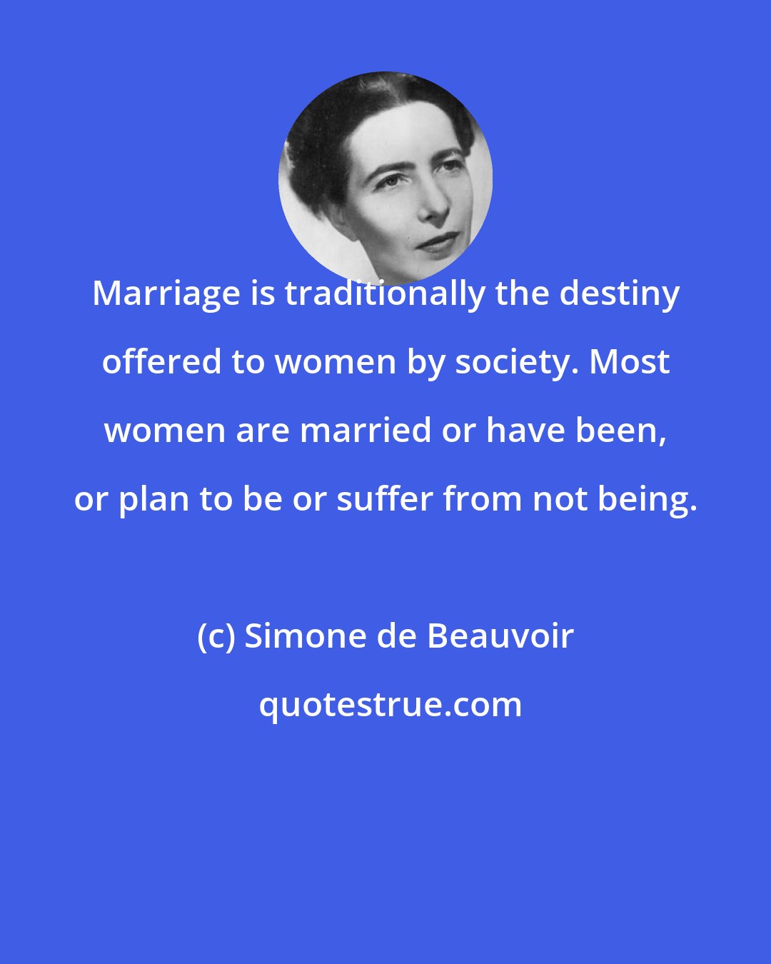 Simone de Beauvoir: Marriage is traditionally the destiny offered to women by society. Most women are married or have been, or plan to be or suffer from not being.