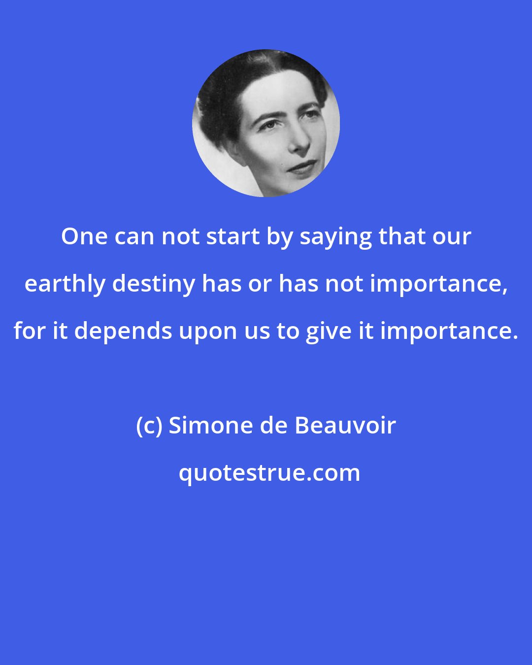 Simone de Beauvoir: One can not start by saying that our earthly destiny has or has not importance, for it depends upon us to give it importance.