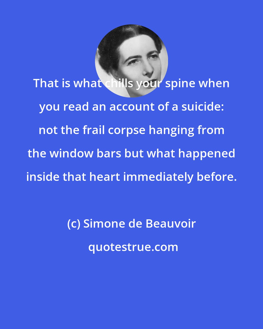 Simone de Beauvoir: That is what chills your spine when you read an account of a suicide: not the frail corpse hanging from the window bars but what happened inside that heart immediately before.