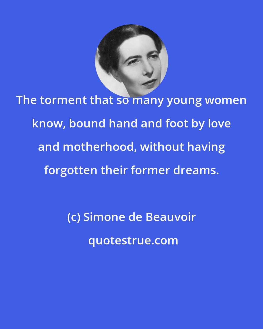 Simone de Beauvoir: The torment that so many young women know, bound hand and foot by love and motherhood, without having forgotten their former dreams.