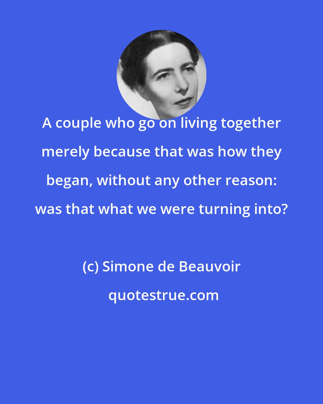 Simone de Beauvoir: A couple who go on living together merely because that was how they began, without any other reason: was that what we were turning into?