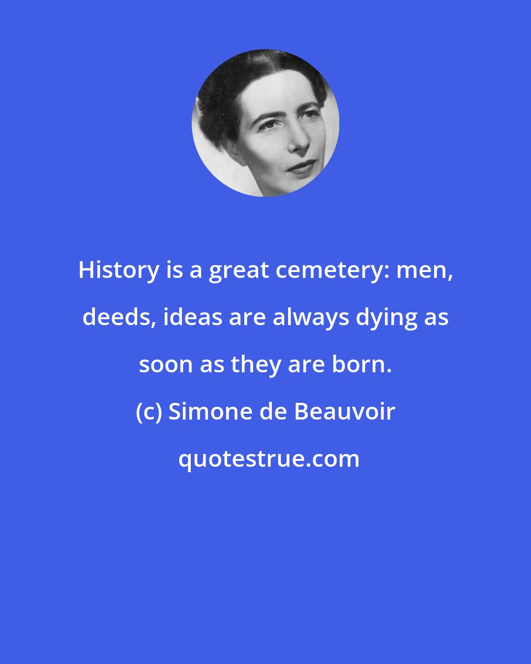 Simone de Beauvoir: History is a great cemetery: men, deeds, ideas are always dying as soon as they are born.