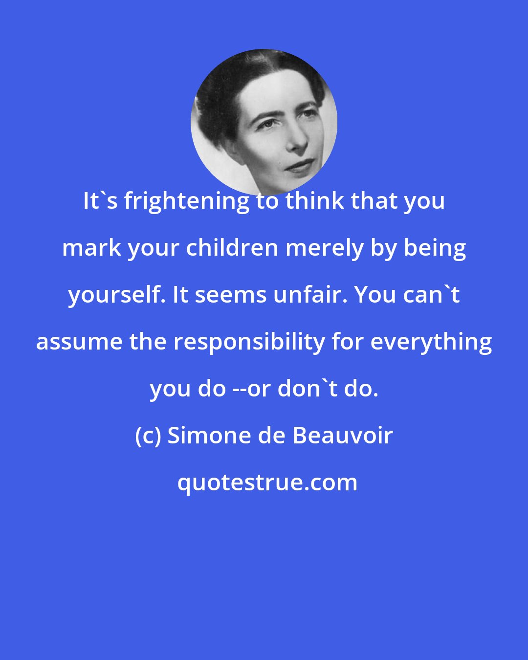 Simone de Beauvoir: It's frightening to think that you mark your children merely by being yourself. It seems unfair. You can't assume the responsibility for everything you do --or don't do.