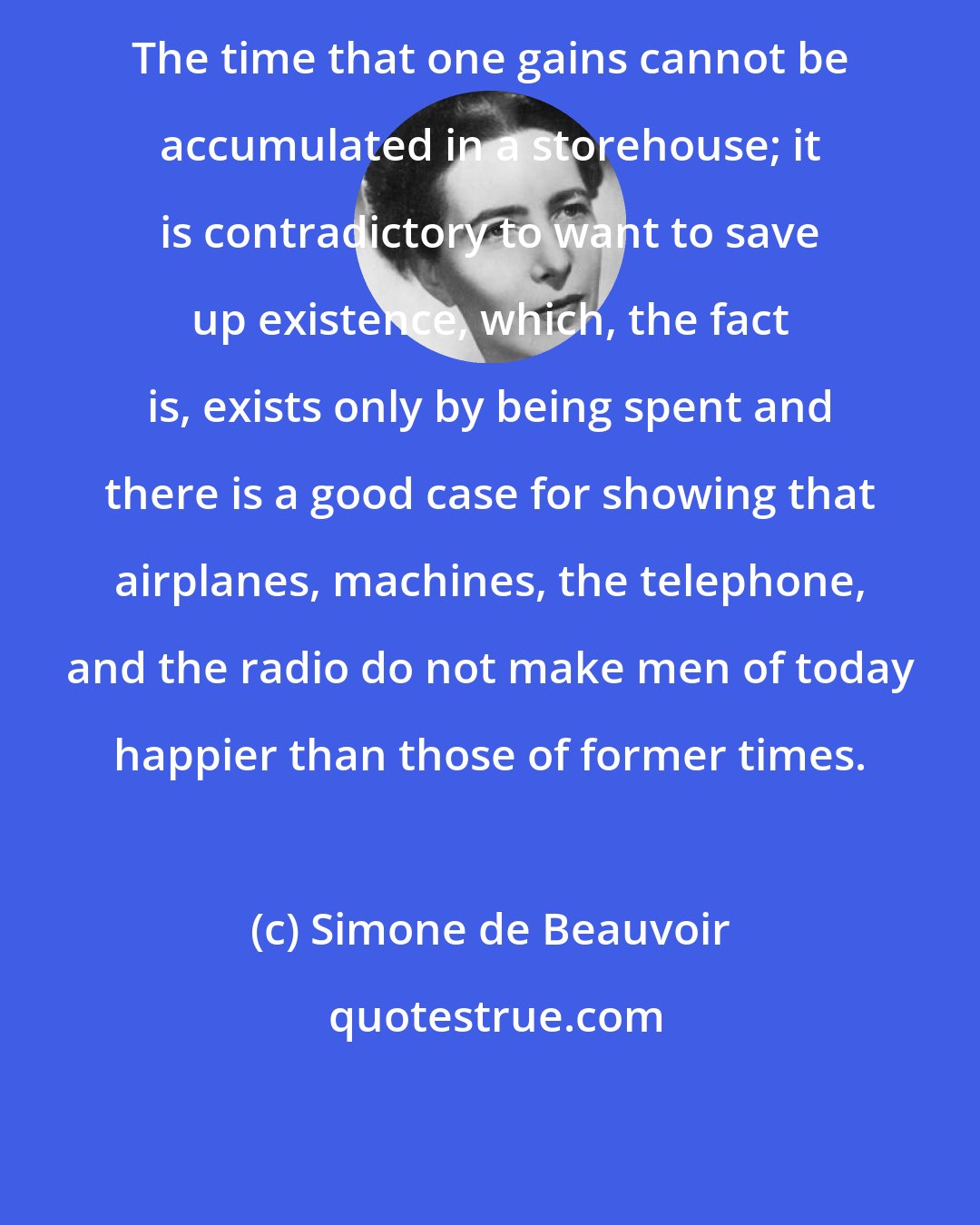 Simone de Beauvoir: The time that one gains cannot be accumulated in a storehouse; it is contradictory to want to save up existence, which, the fact is, exists only by being spent and there is a good case for showing that airplanes, machines, the telephone, and the radio do not make men of today happier than those of former times.