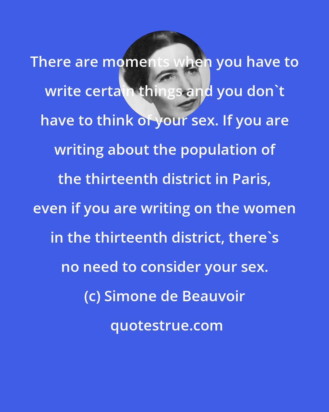 Simone de Beauvoir: There are moments when you have to write certain things and you don't have to think of your sex. If you are writing about the population of the thirteenth district in Paris, even if you are writing on the women in the thirteenth district, there's no need to consider your sex.