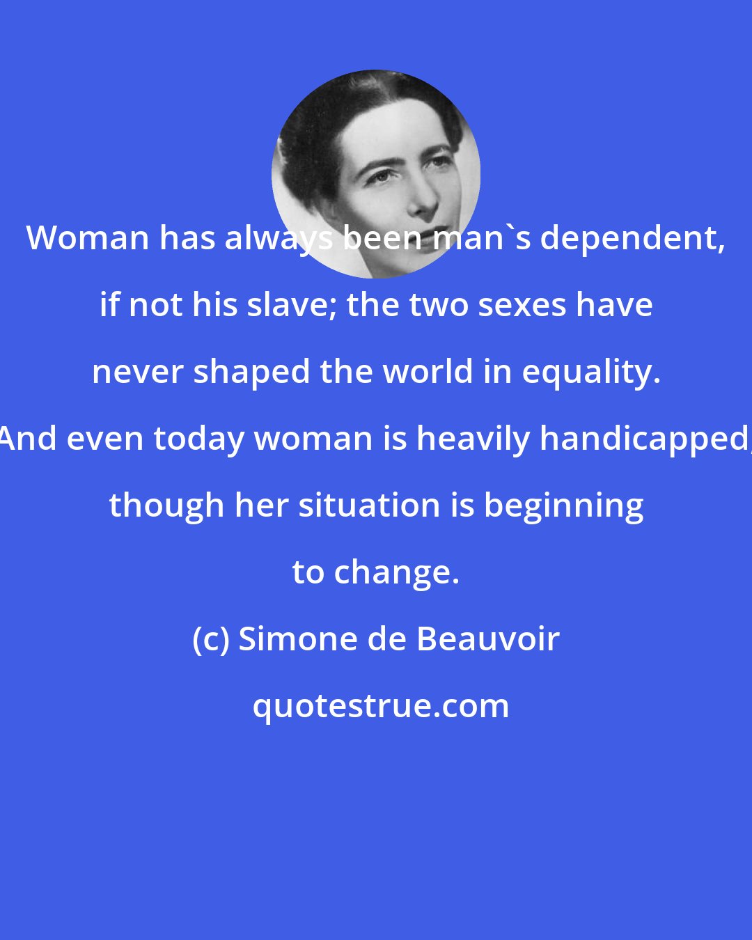 Simone de Beauvoir: Woman has always been man's dependent, if not his slave; the two sexes have never shaped the world in equality. And even today woman is heavily handicapped, though her situation is beginning to change.