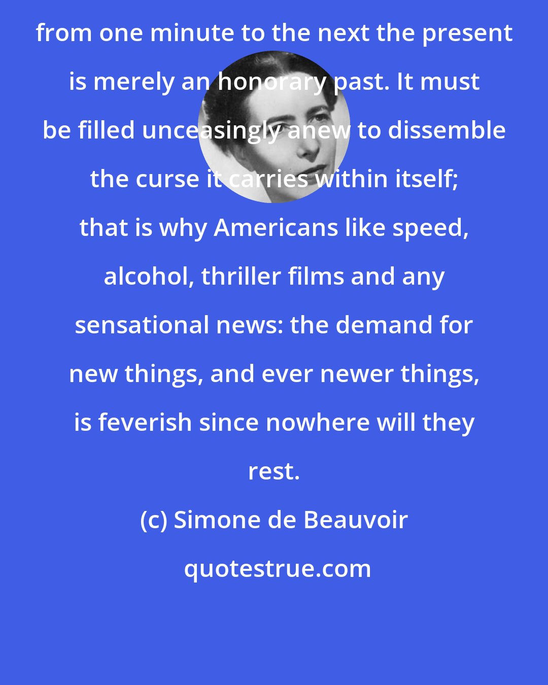 Simone de Beauvoir: from one minute to the next the present is merely an honorary past. It must be filled unceasingly anew to dissemble the curse it carries within itself; that is why Americans like speed, alcohol, thriller films and any sensational news: the demand for new things, and ever newer things, is feverish since nowhere will they rest.