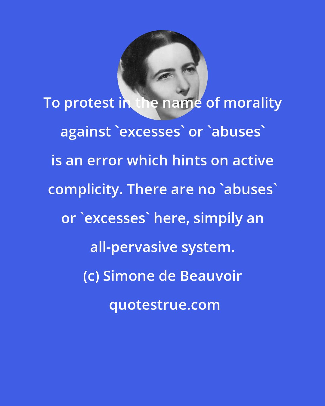 Simone de Beauvoir: To protest in the name of morality against 'excesses' or 'abuses' is an error which hints on active complicity. There are no 'abuses' or 'excesses' here, simpily an all-pervasive system.