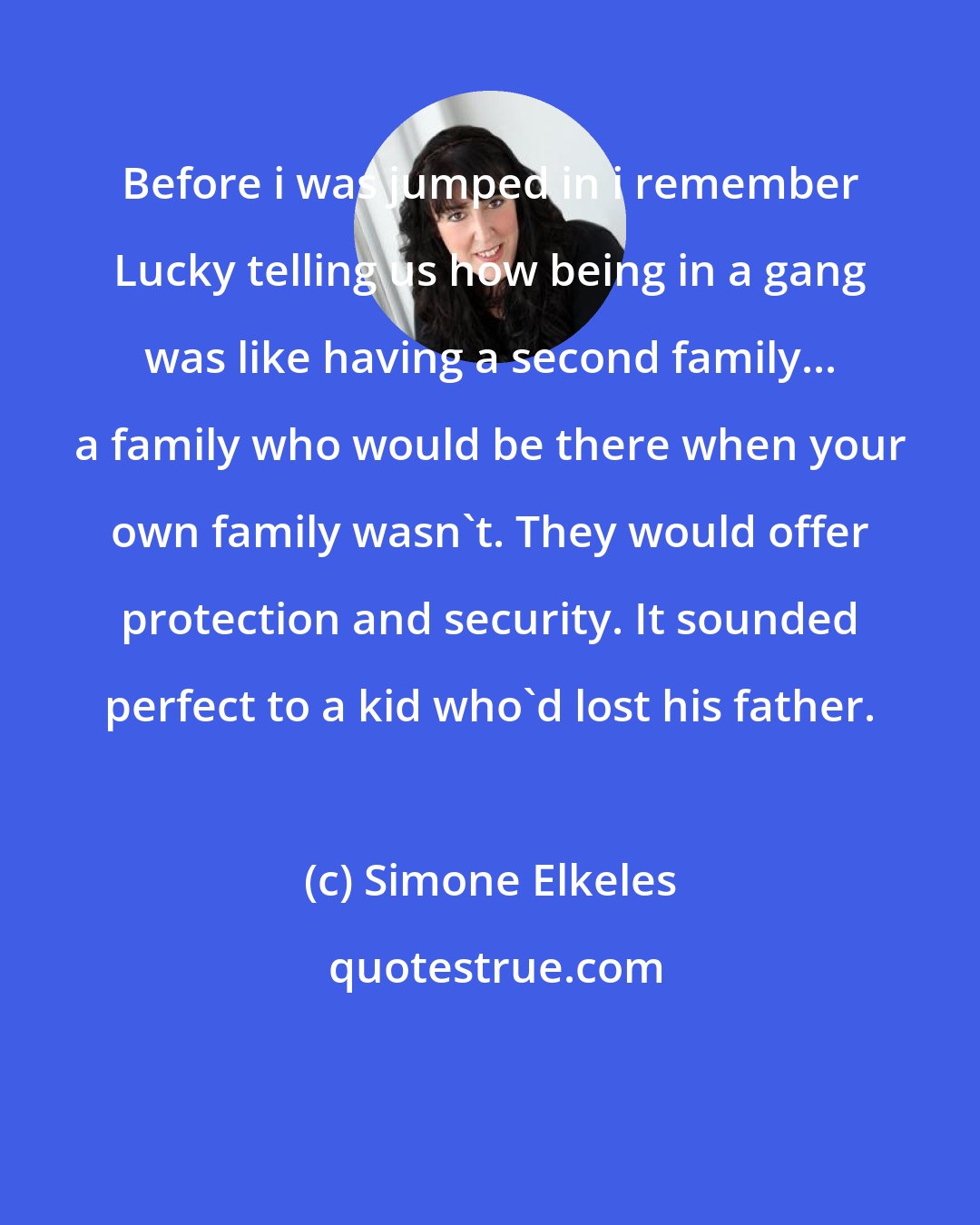 Simone Elkeles: Before i was jumped in i remember Lucky telling us how being in a gang was like having a second family... a family who would be there when your own family wasn't. They would offer protection and security. It sounded perfect to a kid who'd lost his father.