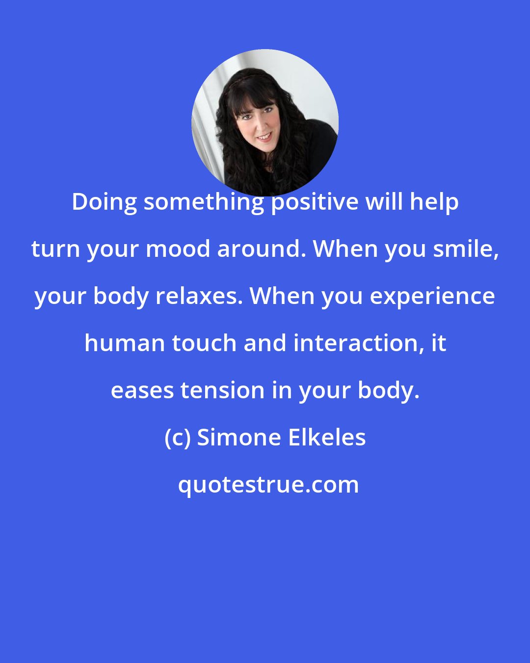 Simone Elkeles: Doing something positive will help turn your mood around. When you smile, your body relaxes. When you experience human touch and interaction, it eases tension in your body.