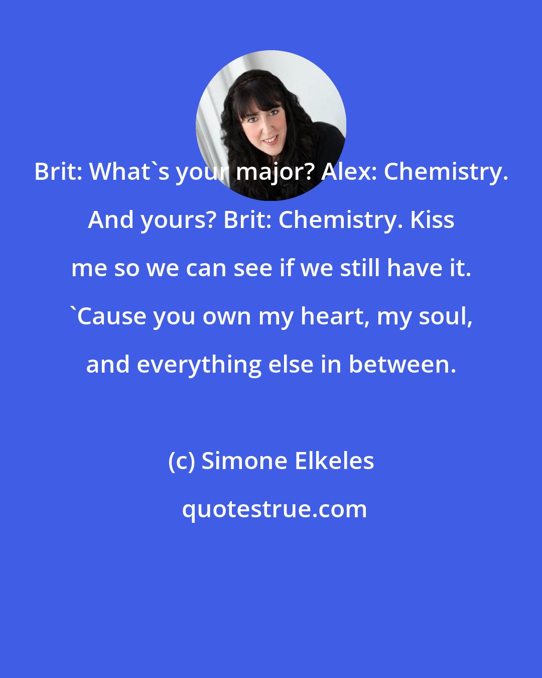 Simone Elkeles: Brit: What's your major? Alex: Chemistry. And yours? Brit: Chemistry. Kiss me so we can see if we still have it. 'Cause you own my heart, my soul, and everything else in between.