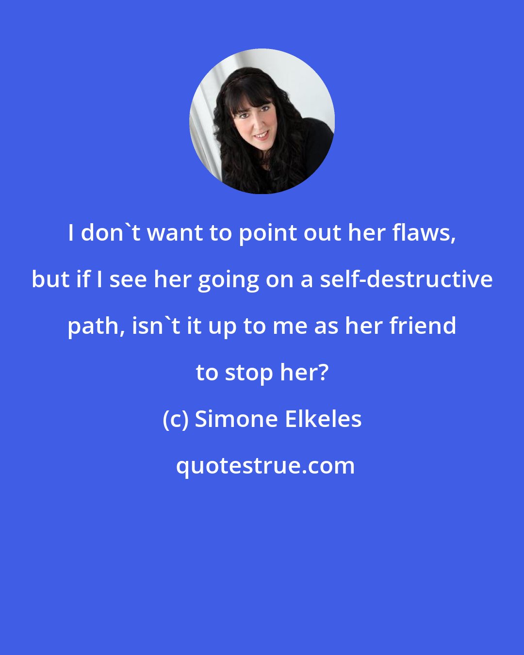 Simone Elkeles: I don't want to point out her flaws, but if I see her going on a self-destructive path, isn't it up to me as her friend to stop her?