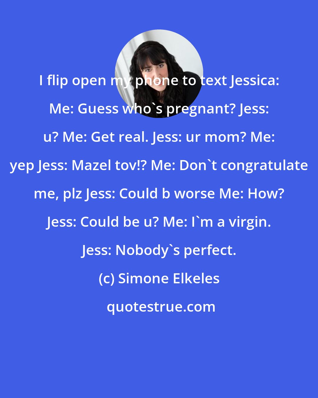 Simone Elkeles: I flip open my phone to text Jessica: Me: Guess who's pregnant? Jess: u? Me: Get real. Jess: ur mom? Me: yep Jess: Mazel tov!? Me: Don't congratulate me, plz Jess: Could b worse Me: How? Jess: Could be u? Me: I'm a virgin. Jess: Nobody's perfect.