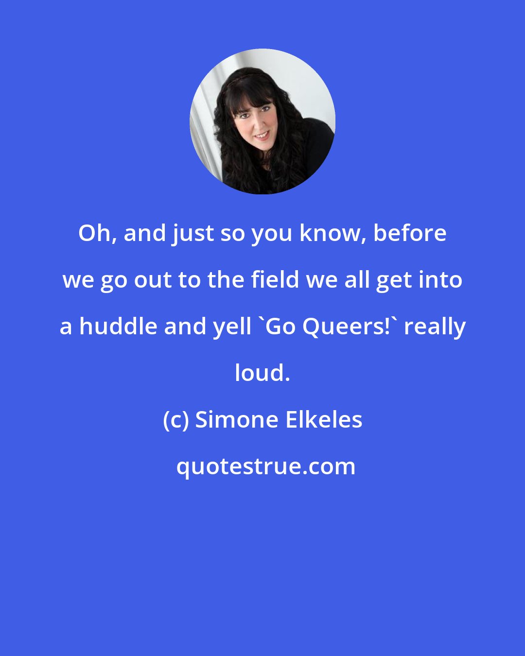 Simone Elkeles: Oh, and just so you know, before we go out to the field we all get into a huddle and yell 'Go Queers!' really loud.