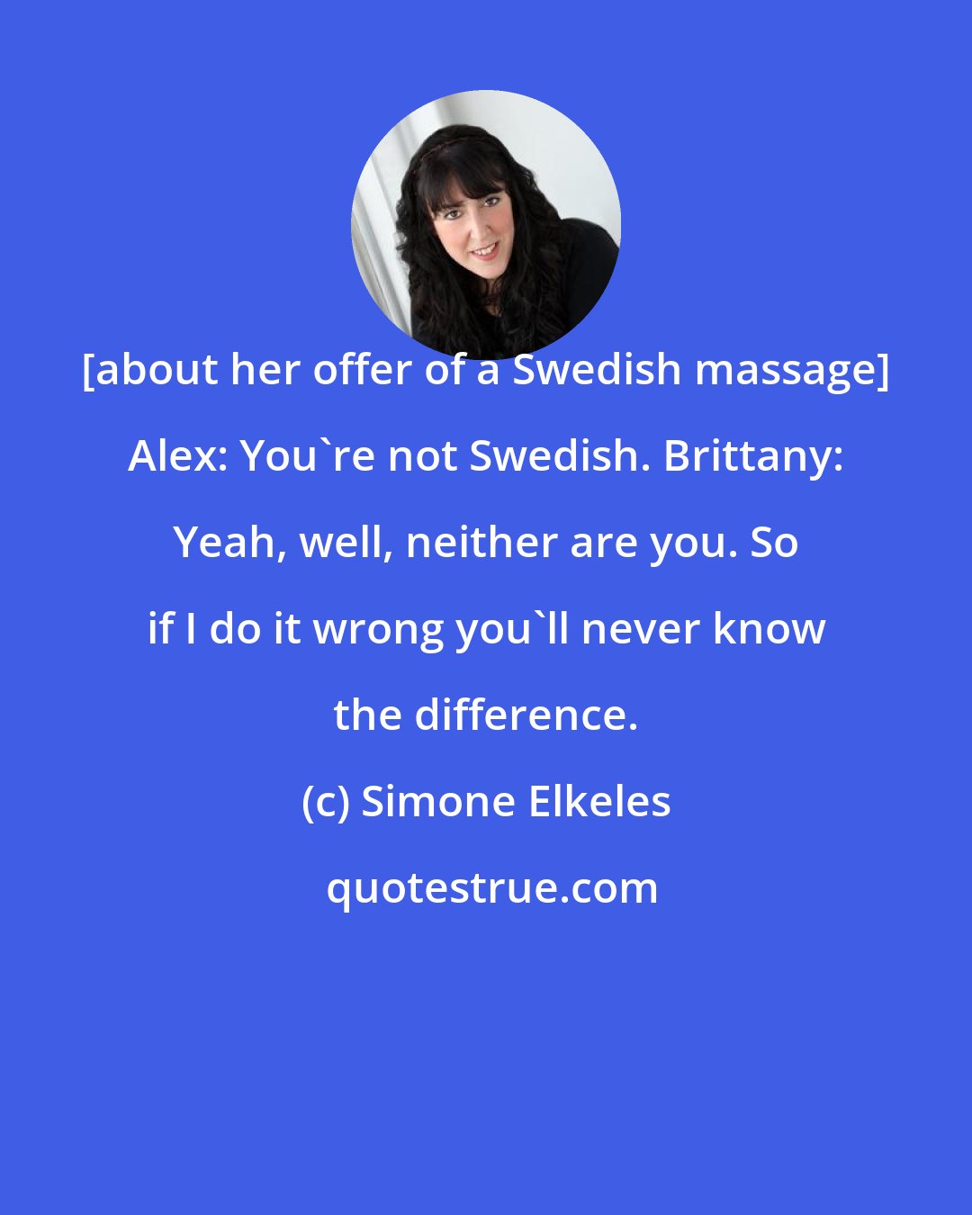Simone Elkeles: [about her offer of a Swedish massage] Alex: You're not Swedish. Brittany: Yeah, well, neither are you. So if I do it wrong you'll never know the difference.