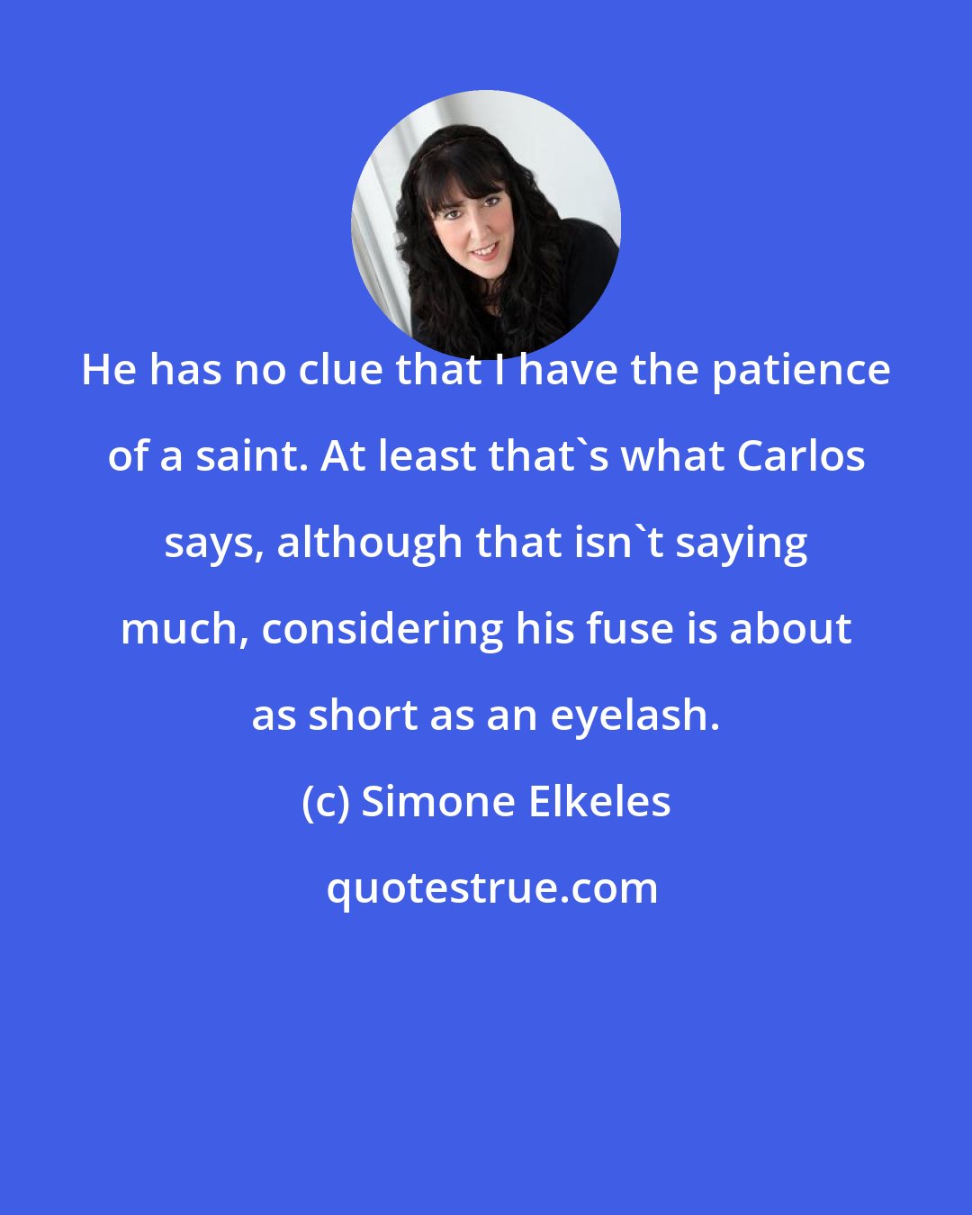 Simone Elkeles: He has no clue that I have the patience of a saint. At least that's what Carlos says, although that isn't saying much, considering his fuse is about as short as an eyelash.