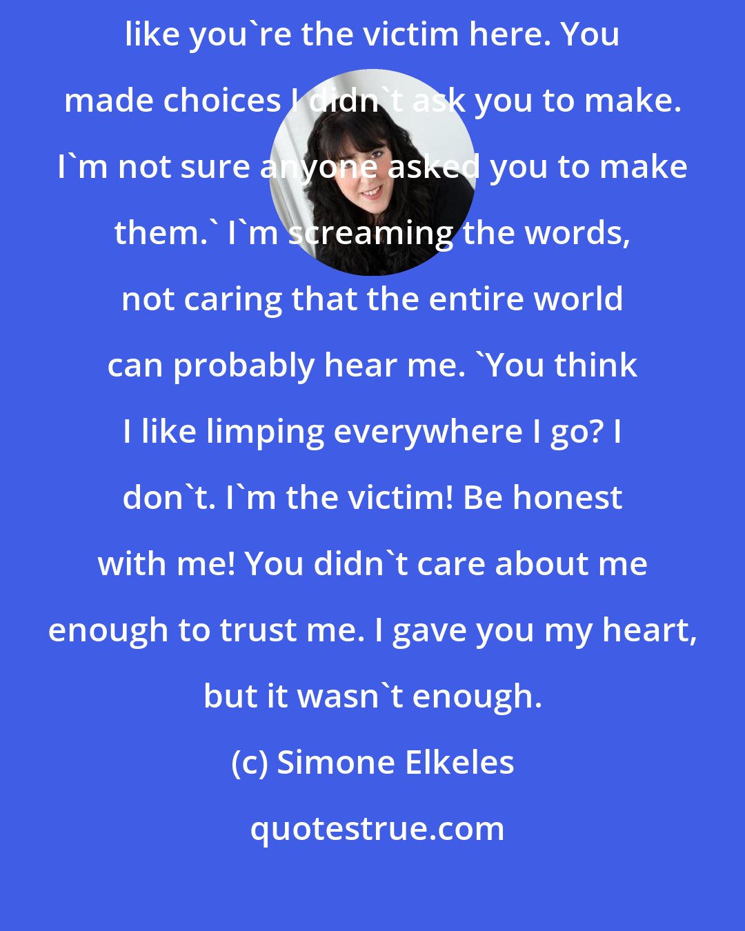 Simone Elkeles: I'm the one who got hit by that car, not you,' I tell him. 'Don't act like you're the victim here. You made choices I didn't ask you to make. I'm not sure anyone asked you to make them.' I'm screaming the words, not caring that the entire world can probably hear me. 'You think I like limping everywhere I go? I don't. I'm the victim! Be honest with me! You didn't care about me enough to trust me. I gave you my heart, but it wasn't enough.