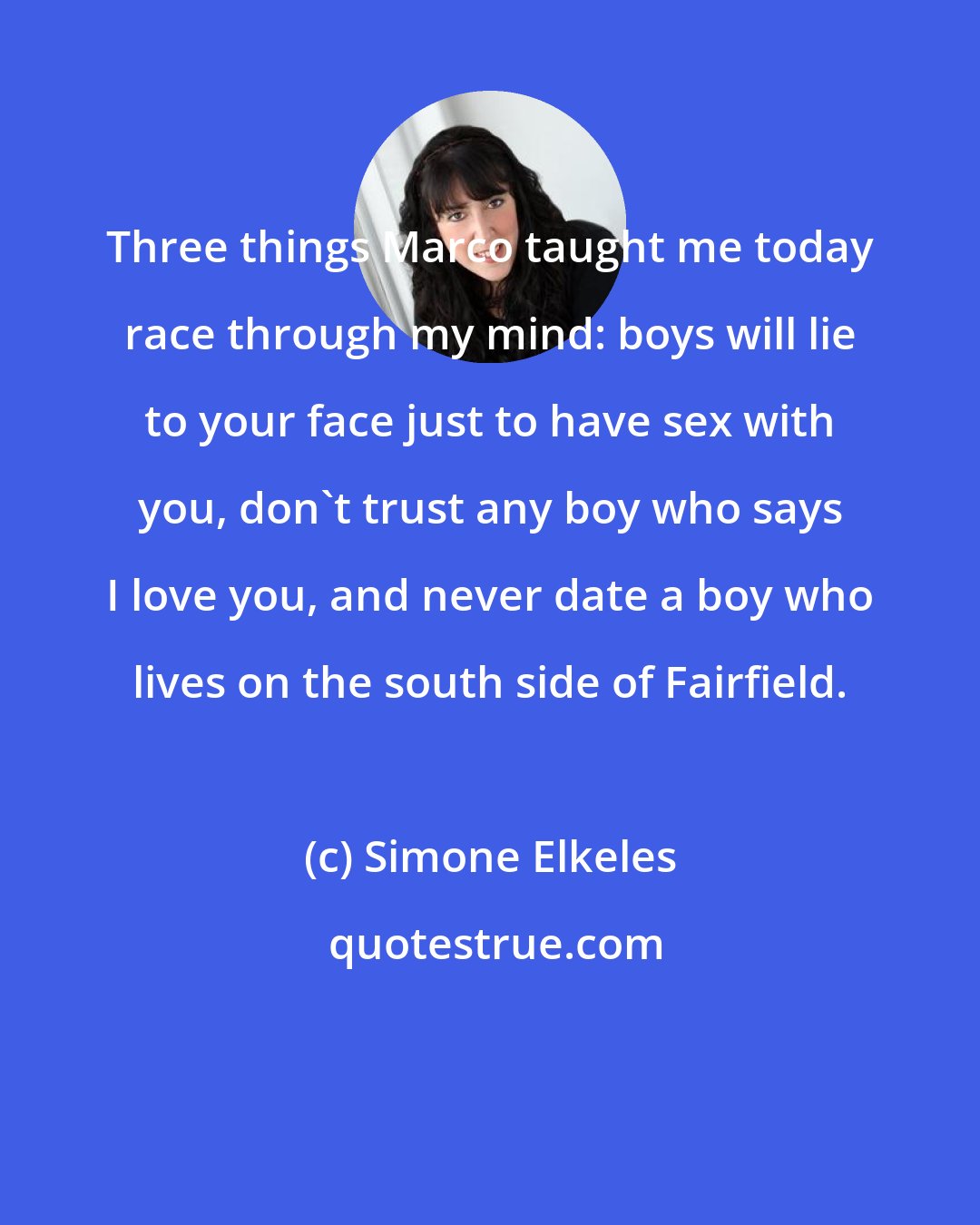 Simone Elkeles: Three things Marco taught me today race through my mind: boys will lie to your face just to have sex with you, don't trust any boy who says I love you, and never date a boy who lives on the south side of Fairfield.