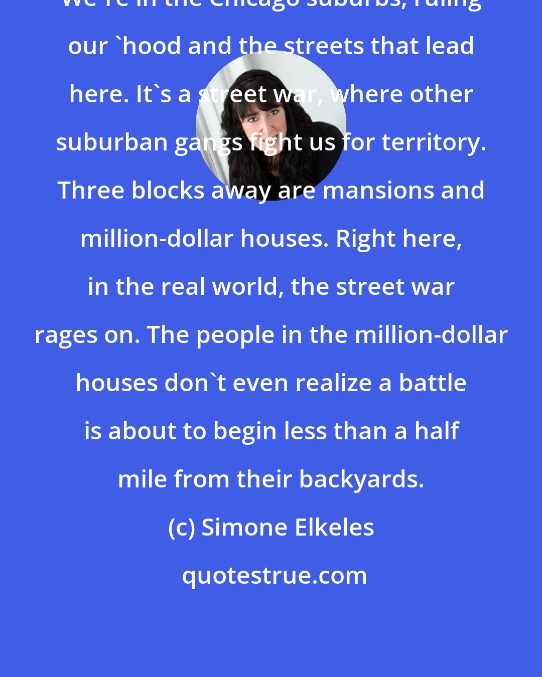 Simone Elkeles: We're in the Chicago suburbs, ruling our 'hood and the streets that lead here. It's a street war, where other suburban gangs fight us for territory. Three blocks away are mansions and million-dollar houses. Right here, in the real world, the street war rages on. The people in the million-dollar houses don't even realize a battle is about to begin less than a half mile from their backyards.