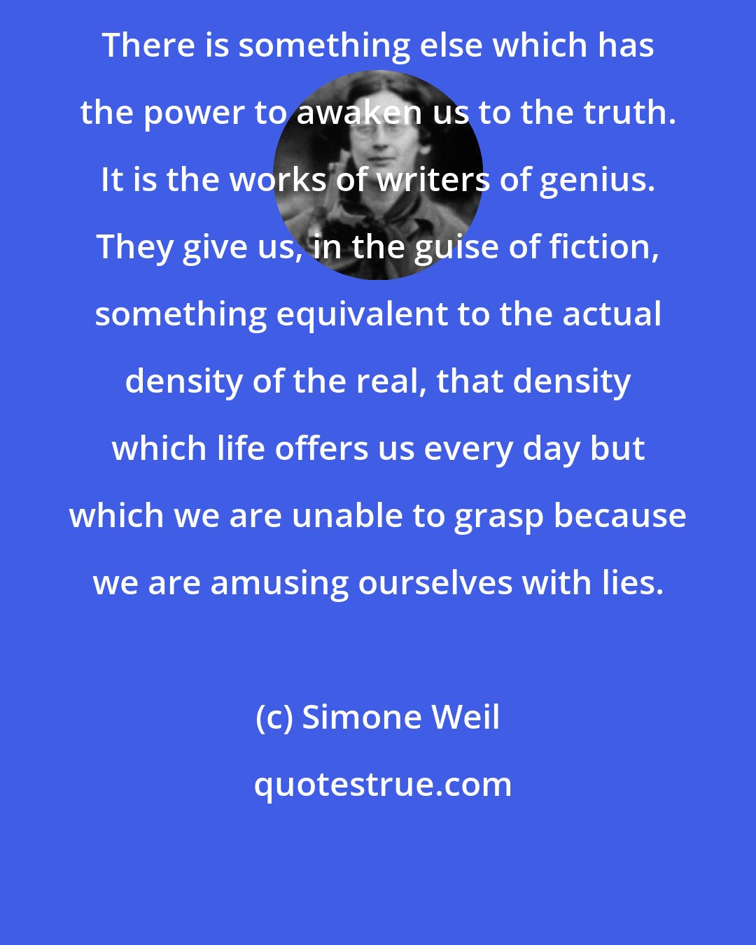 Simone Weil: There is something else which has the power to awaken us to the truth. It is the works of writers of genius. They give us, in the guise of fiction, something equivalent to the actual density of the real, that density which life offers us every day but which we are unable to grasp because we are amusing ourselves with lies.