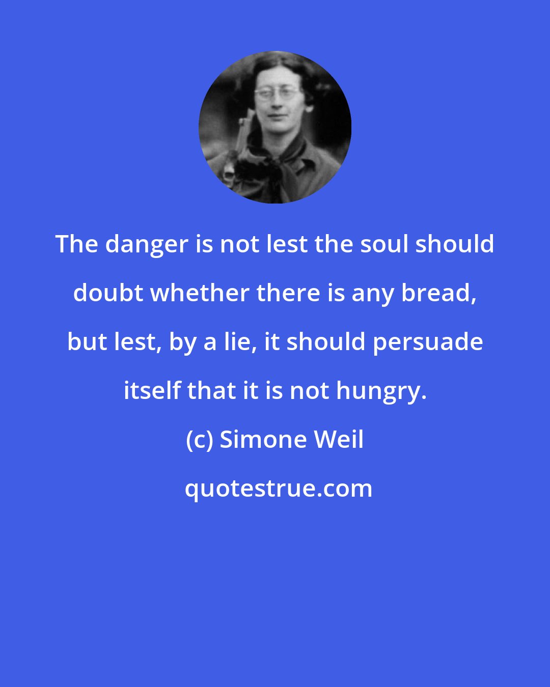 Simone Weil: The danger is not lest the soul should doubt whether there is any bread, but lest, by a lie, it should persuade itself that it is not hungry.