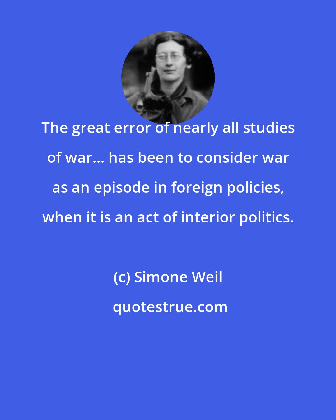 Simone Weil: The great error of nearly all studies of war... has been to consider war as an episode in foreign policies, when it is an act of interior politics.