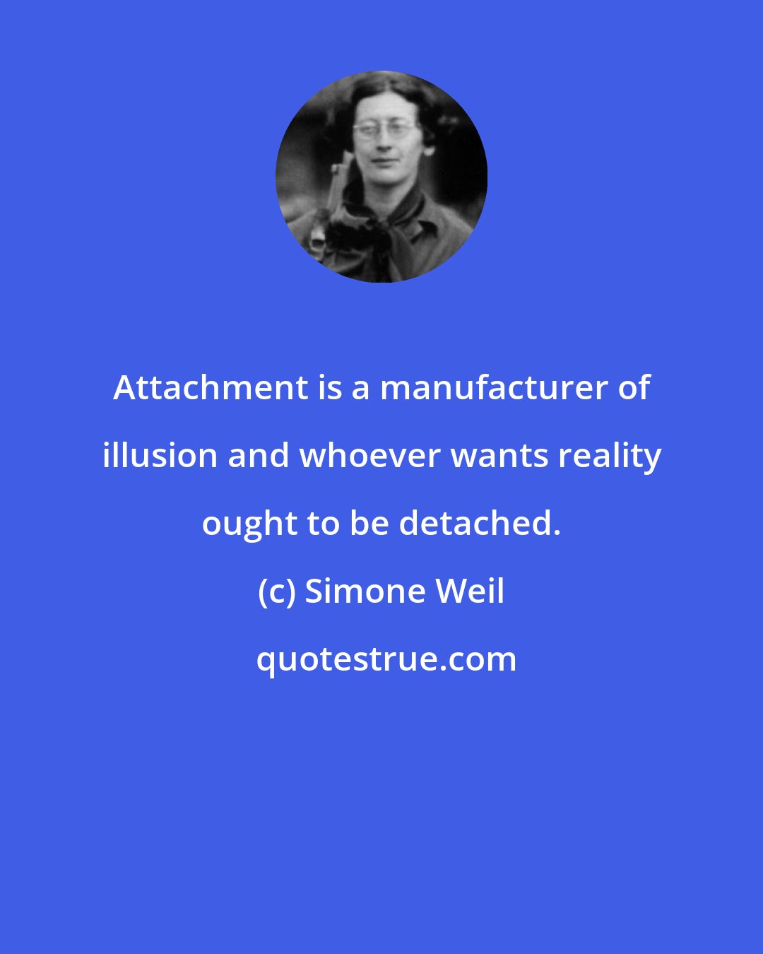 Simone Weil: Attachment is a manufacturer of illusion and whoever wants reality ought to be detached.