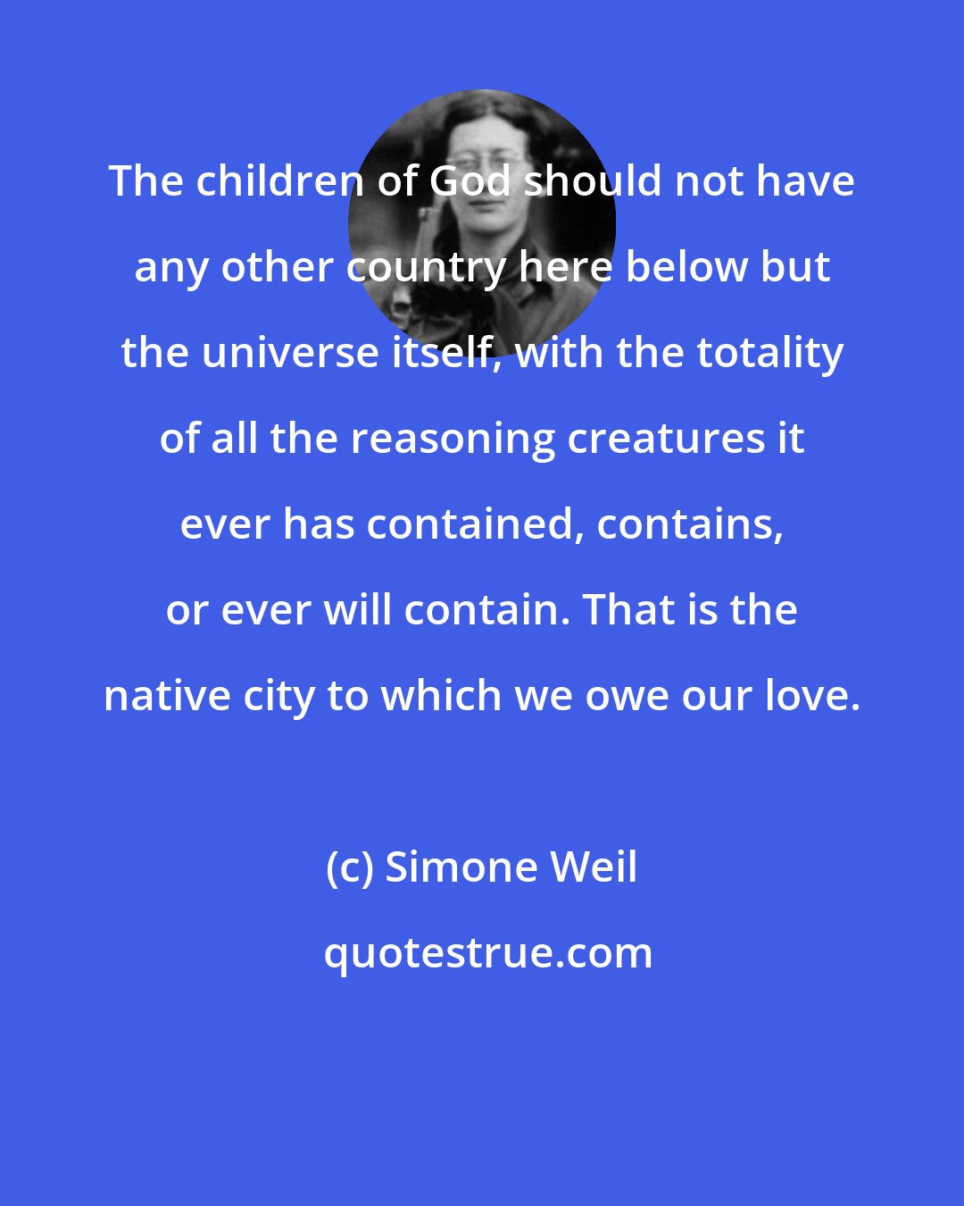 Simone Weil: The children of God should not have any other country here below but the universe itself, with the totality of all the reasoning creatures it ever has contained, contains, or ever will contain. That is the native city to which we owe our love.