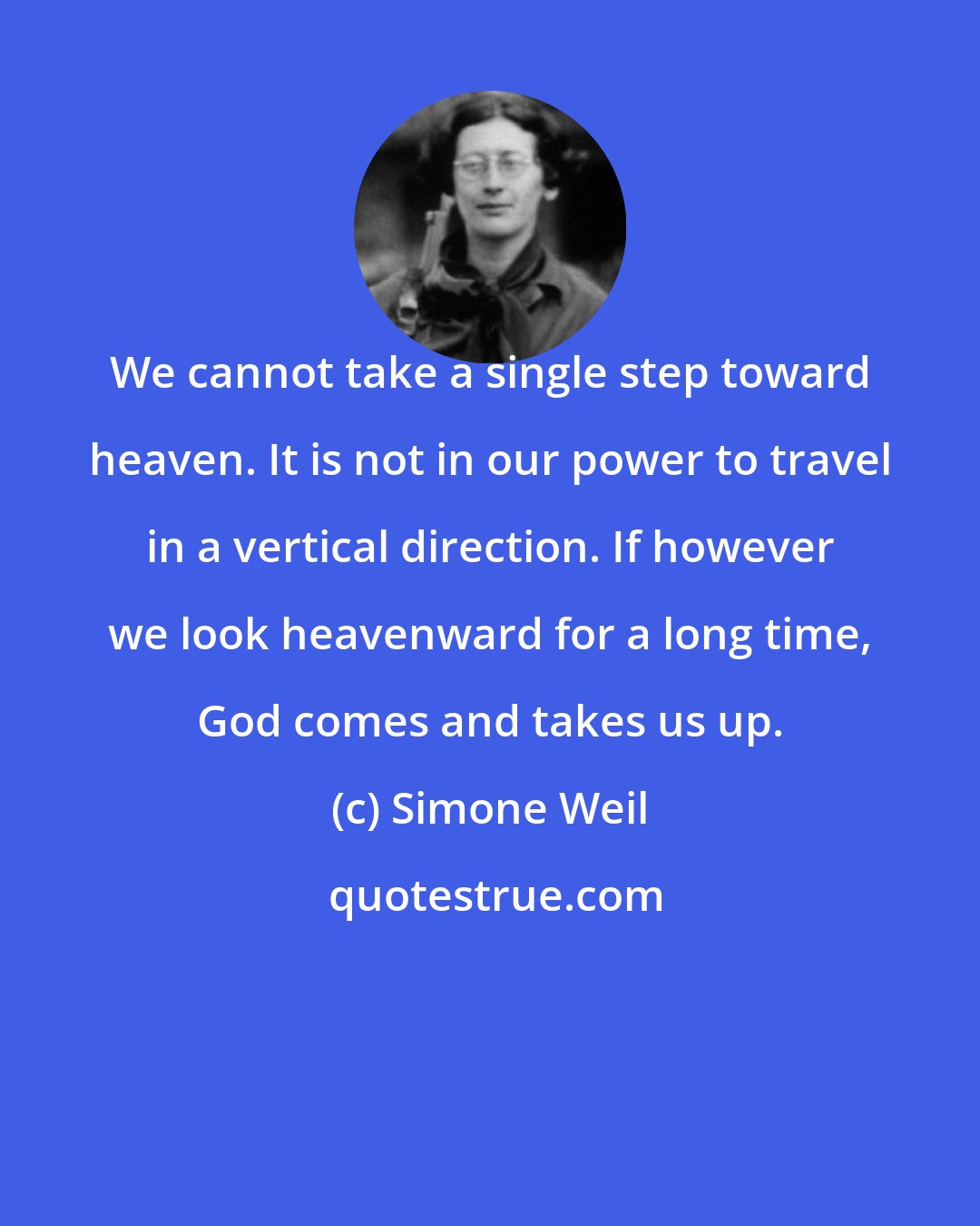 Simone Weil: We cannot take a single step toward heaven. It is not in our power to travel in a vertical direction. If however we look heavenward for a long time, God comes and takes us up.