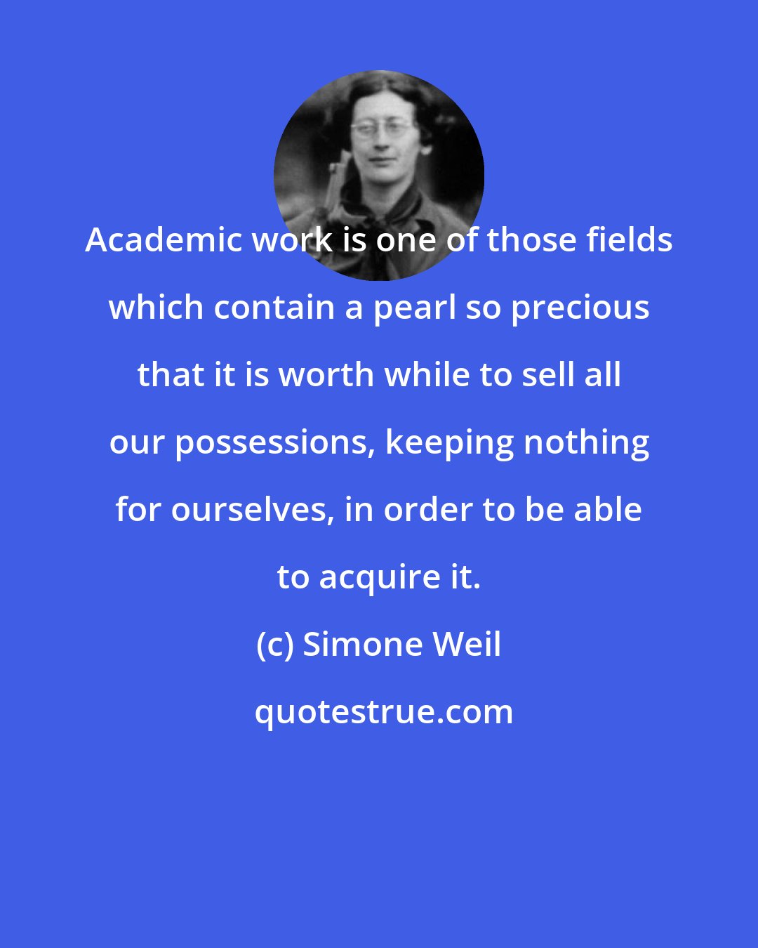 Simone Weil: Academic work is one of those fields which contain a pearl so precious that it is worth while to sell all our possessions, keeping nothing for ourselves, in order to be able to acquire it.