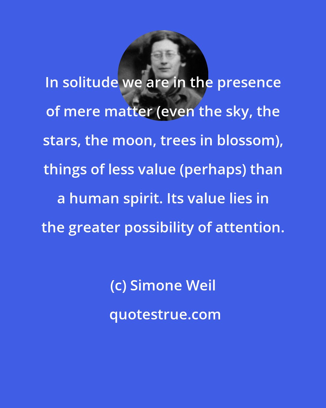 Simone Weil: In solitude we are in the presence of mere matter (even the sky, the stars, the moon, trees in blossom), things of less value (perhaps) than a human spirit. Its value lies in the greater possibility of attention.
