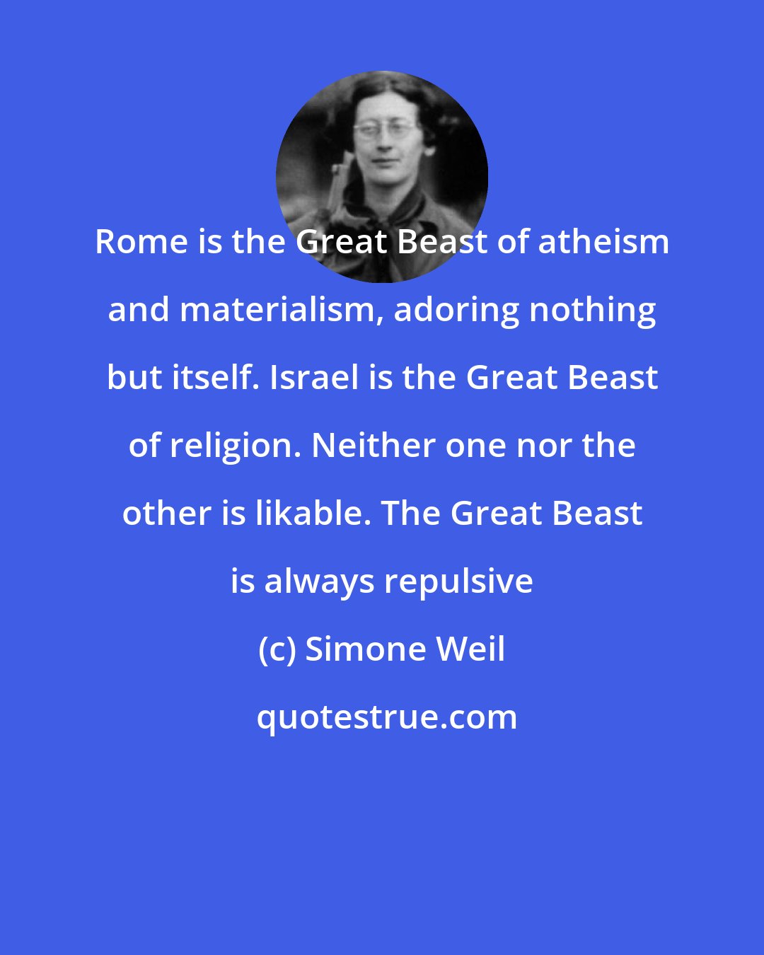 Simone Weil: Rome is the Great Beast of atheism and materialism, adoring nothing but itself. Israel is the Great Beast of religion. Neither one nor the other is likable. The Great Beast is always repulsive