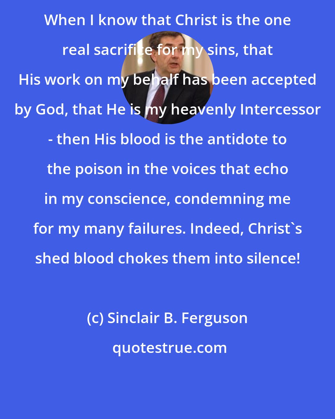 Sinclair B. Ferguson: When I know that Christ is the one real sacrifice for my sins, that His work on my behalf has been accepted by God, that He is my heavenly Intercessor - then His blood is the antidote to the poison in the voices that echo in my conscience, condemning me for my many failures. Indeed, Christ's shed blood chokes them into silence!
