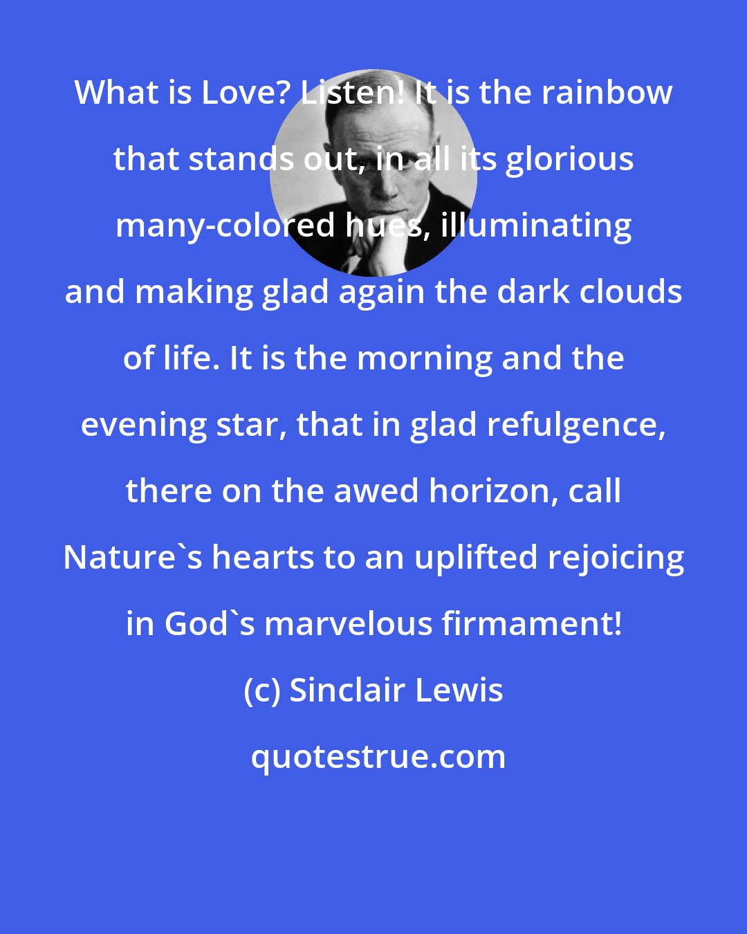 Sinclair Lewis: What is Love? Listen! It is the rainbow that stands out, in all its glorious many-colored hues, illuminating and making glad again the dark clouds of life. It is the morning and the evening star, that in glad refulgence, there on the awed horizon, call Nature's hearts to an uplifted rejoicing in God's marvelous firmament!