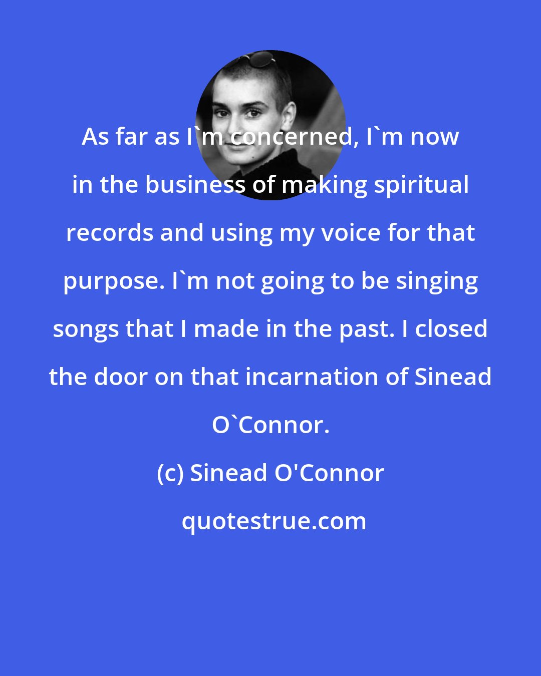 Sinead O'Connor: As far as I'm concerned, I'm now in the business of making spiritual records and using my voice for that purpose. I'm not going to be singing songs that I made in the past. I closed the door on that incarnation of Sinead O'Connor.