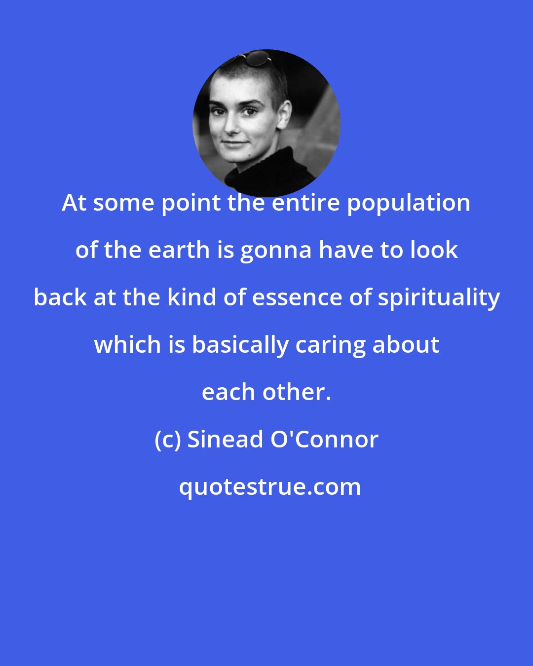 Sinead O'Connor: At some point the entire population of the earth is gonna have to look back at the kind of essence of spirituality which is basically caring about each other.