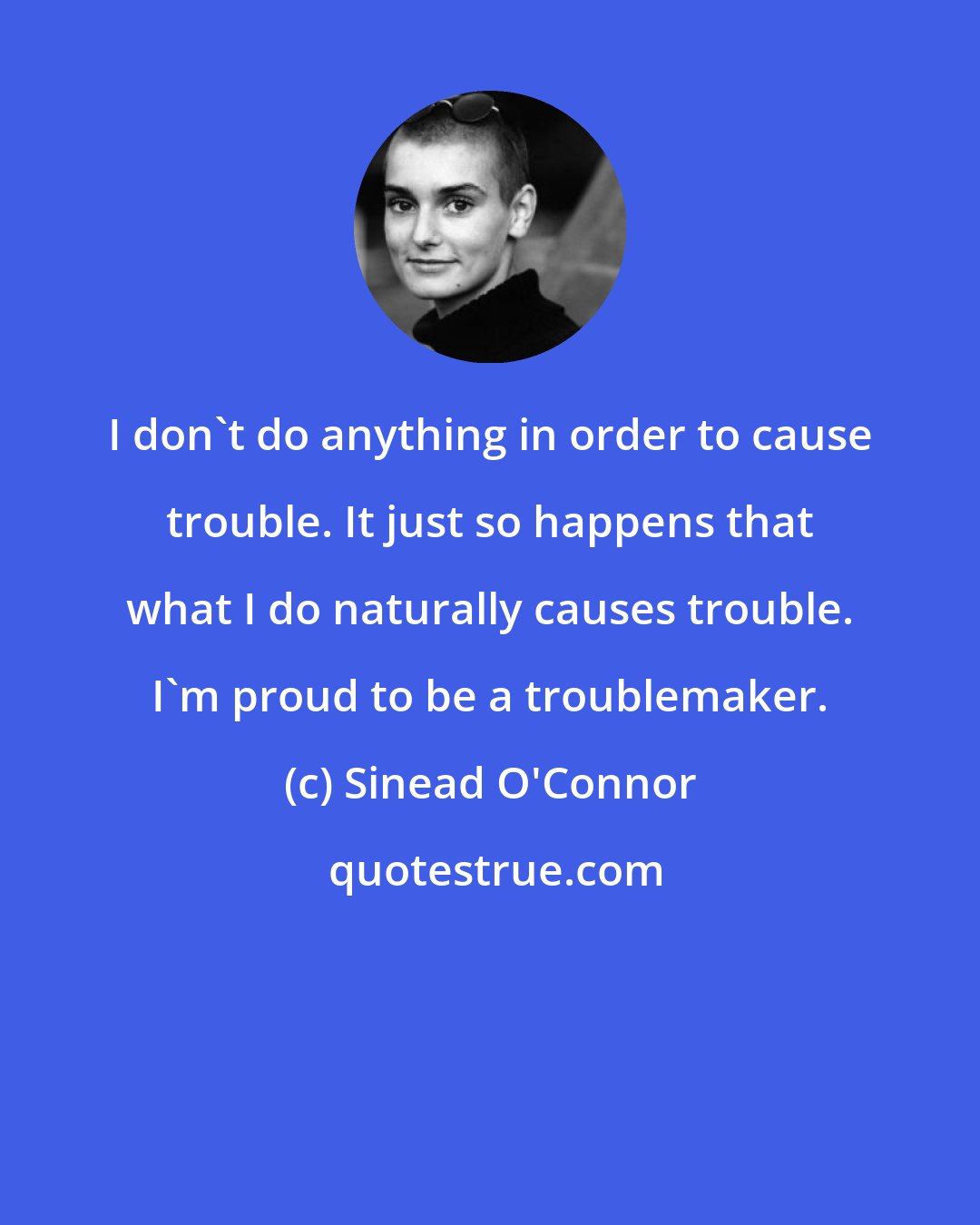 Sinead O'Connor: I don't do anything in order to cause trouble. It just so happens that what I do naturally causes trouble. I'm proud to be a troublemaker.