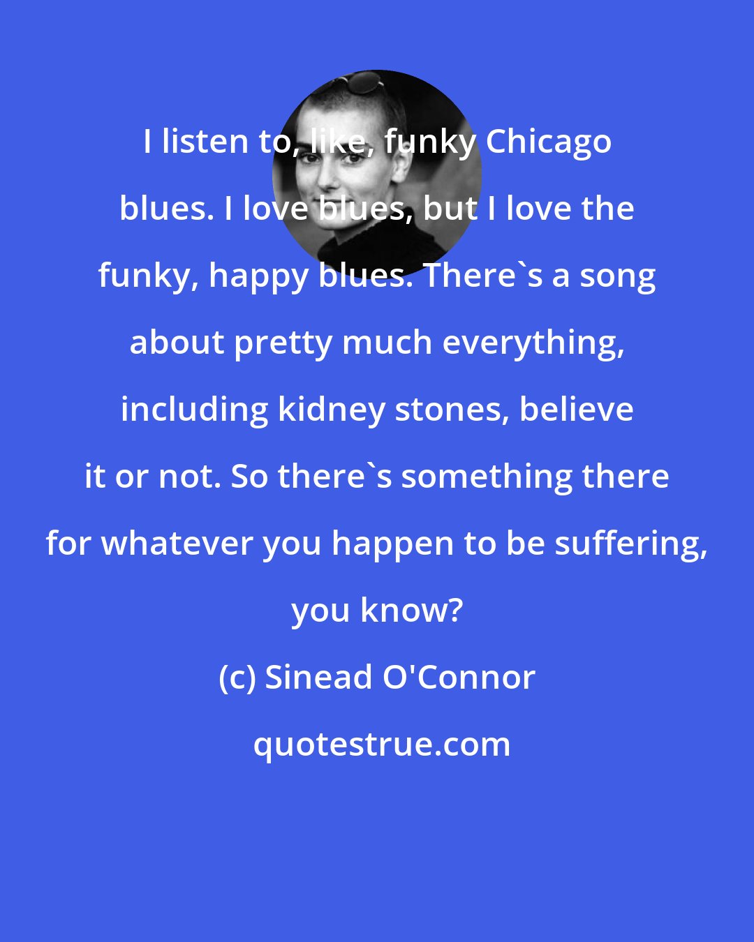 Sinead O'Connor: I listen to, like, funky Chicago blues. I love blues, but I love the funky, happy blues. There's a song about pretty much everything, including kidney stones, believe it or not. So there's something there for whatever you happen to be suffering, you know?