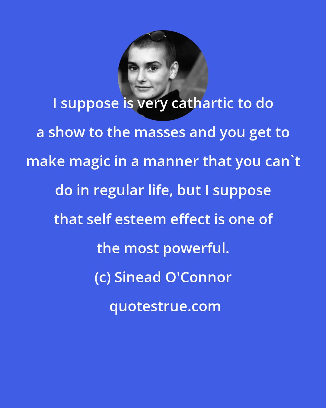 Sinead O'Connor: I suppose is very cathartic to do a show to the masses and you get to make magic in a manner that you can't do in regular life, but I suppose that self esteem effect is one of the most powerful.