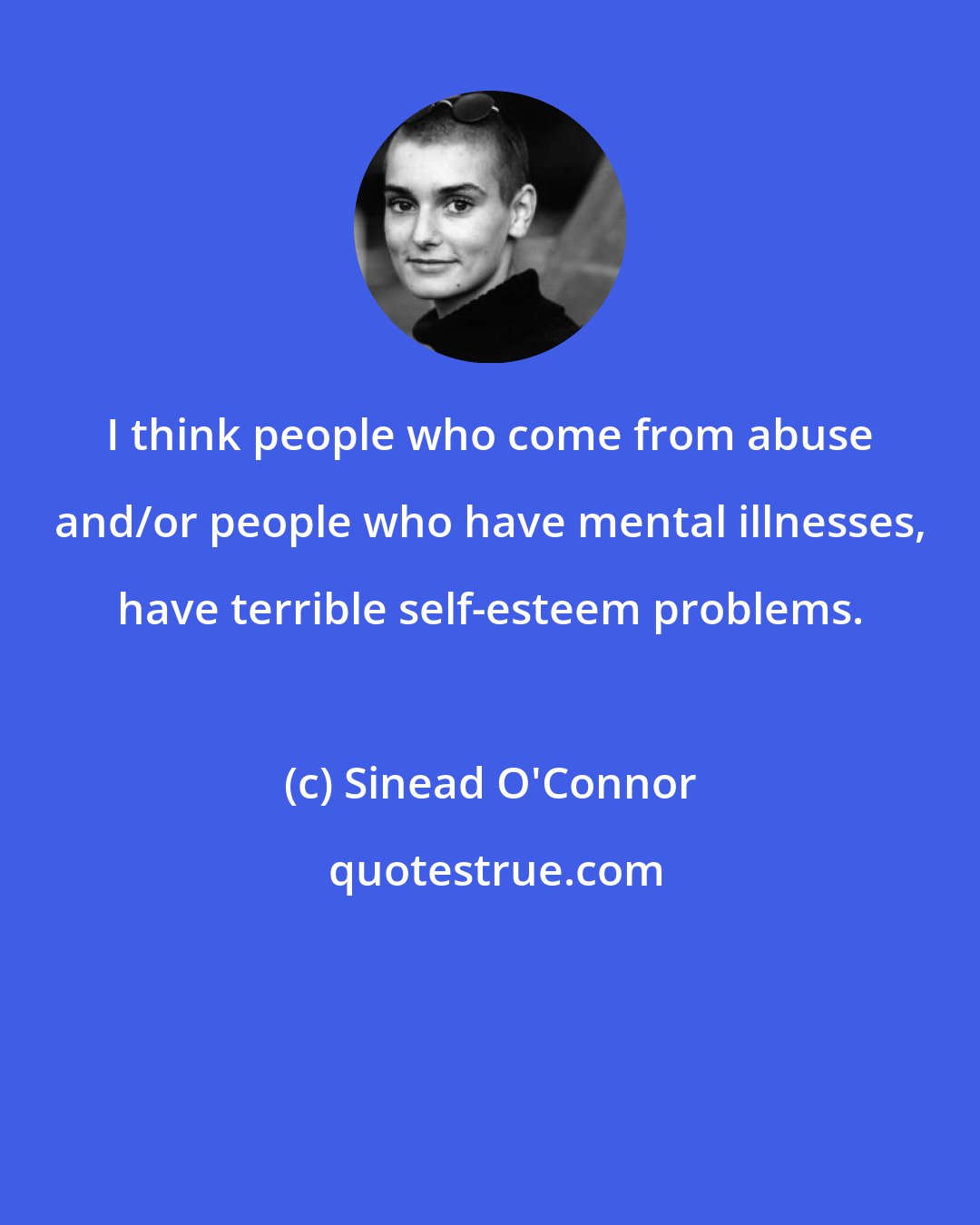 Sinead O'Connor: I think people who come from abuse and/or people who have mental illnesses, have terrible self-esteem problems.