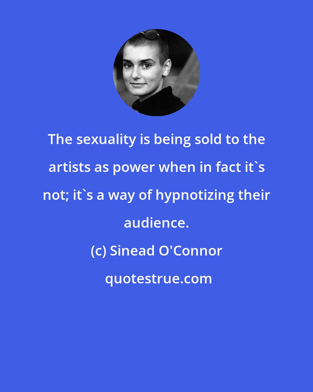 Sinead O'Connor: The sexuality is being sold to the artists as power when in fact it's not; it's a way of hypnotizing their audience.